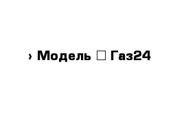  › Модель ­ Газ24